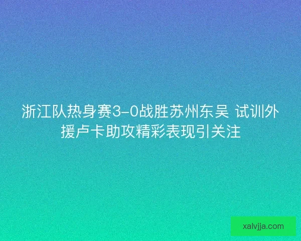 浙江队热身赛3-0战胜苏州东吴 试训外援卢卡助攻精彩表现引关注