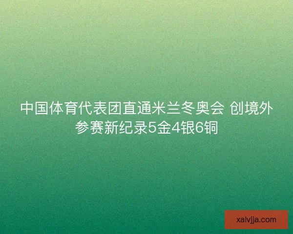 中国体育代表团直通米兰冬奥会 创境外参赛新纪录5金4银6铜