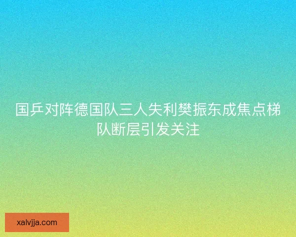 国乒对阵德国队三人失利樊振东成焦点梯队断层引发关注