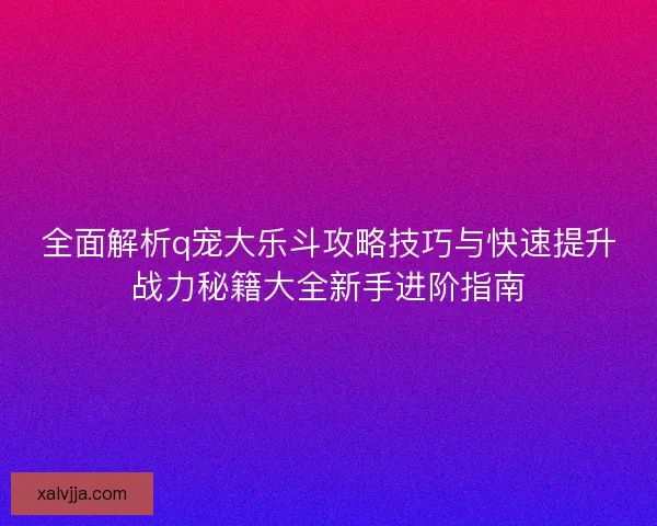 全面解析q宠大乐斗攻略技巧与快速提升战力秘籍大全新手进阶指南